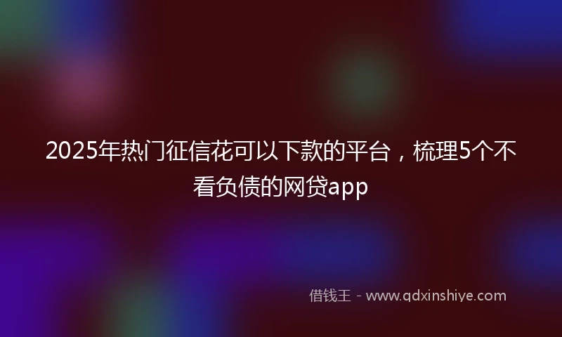 2025年热门征信花可以下款的平台，梳理5个不看负债的网贷app