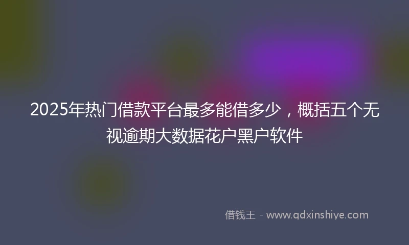 2025年热门借款平台最多能借多少，概括五个无视逾期大数据花户黑户软件