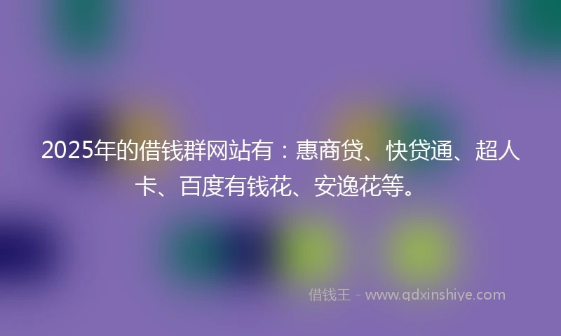2025年的借钱群网站有：惠商贷、快贷通、超人卡、百度有钱花、安逸花等。