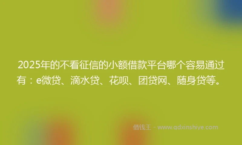2025年的不看征信的小额借款平台哪个容易通过有：e微贷、滴水贷、花呗、团贷网、随身贷等。