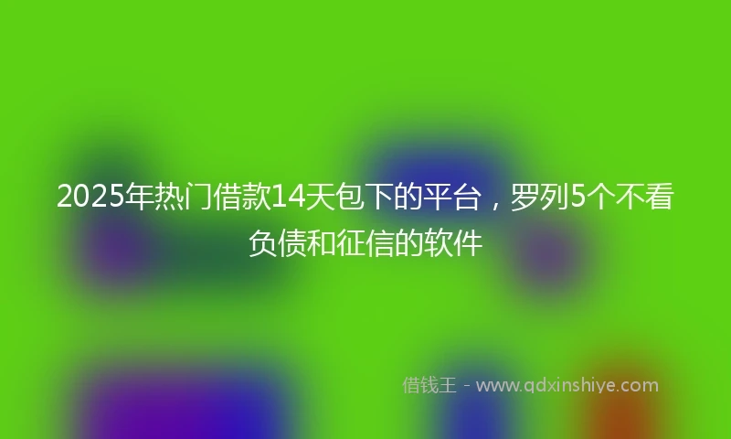 2025年热门借款14天包下的平台，罗列5个不看负债和征信的软件