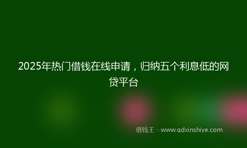 2025年热门借钱在线申请，归纳五个利息低的网贷平台