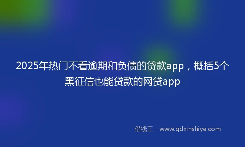 2025年热门不看逾期和负债的贷款app，概括5个黑征信也能贷款的网贷app