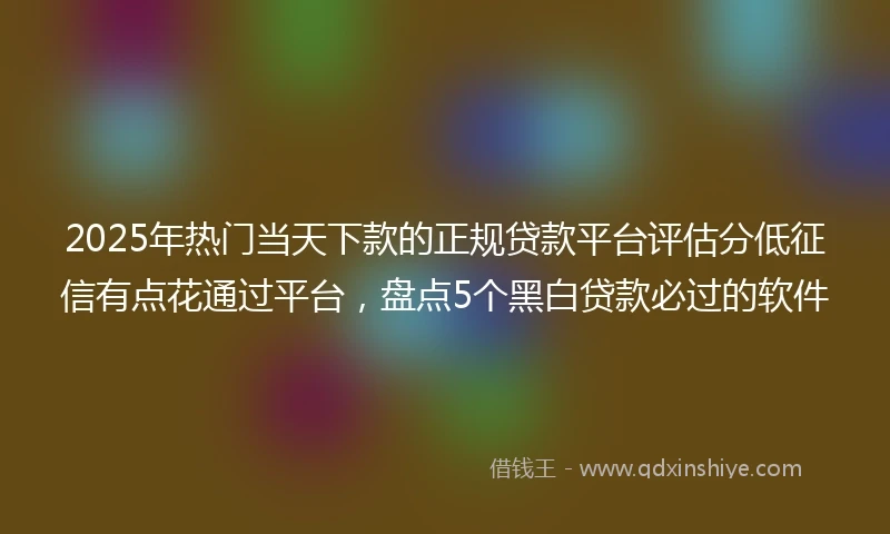 2025年热门当天下款的正规贷款平台评估分低征信有点花通过平台，盘点5个黑白贷款必过的软件