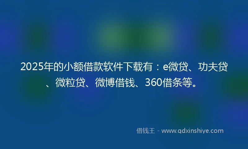 2025年的小额借款软件下载有：e微贷、功夫贷、微粒贷、微博借钱、360借条等。