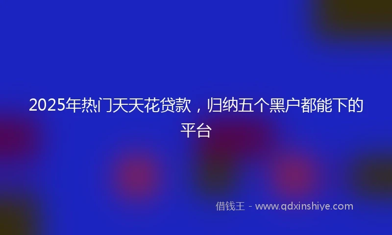 2025年热门天天花贷款，归纳五个黑户都能下的平台