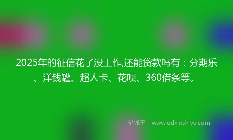 2025年的征信花了没工作,还能贷款吗有：分期乐、洋钱罐、超人卡、花呗、360借条等。