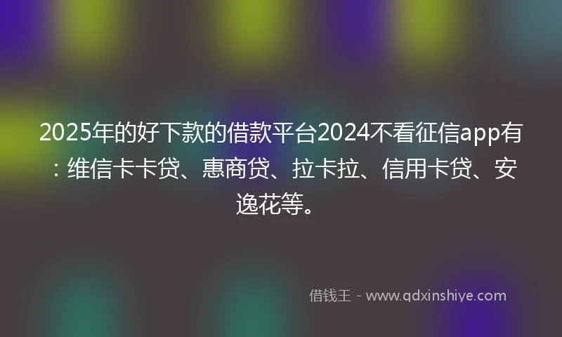 2025年的好下款的借款平台2024不看征信app有：维信卡卡贷、惠商贷、拉卡拉、信用卡贷、安逸花等。