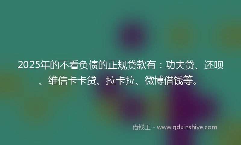2025年的不看负债的正规贷款有：功夫贷、还呗、维信卡卡贷、拉卡拉、微博借钱等。