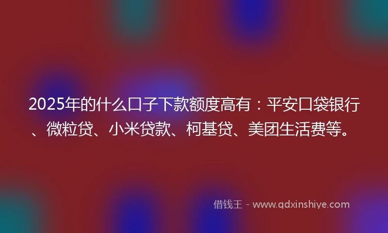 2025年的什么口子下款额度高有：平安口袋银行、微粒贷、小米贷款、柯基贷、美团生活费等。