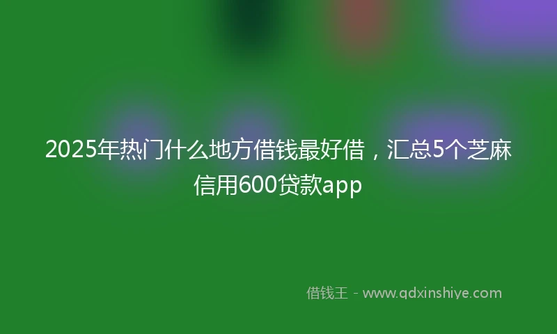 2025年热门什么地方借钱最好借，汇总5个芝麻信用600贷款app