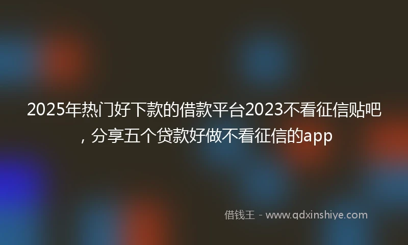 2025年热门好下款的借款平台2023不看征信贴吧，分享五个贷款好做不看征信的app