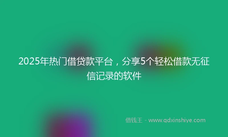 2025年热门借贷款平台，分享5个轻松借款无征信记录的软件