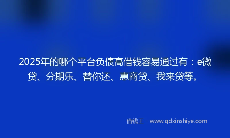 2025年的哪个平台负债高借钱容易通过有：e微贷、分期乐、替你还、惠商贷、我来贷等。