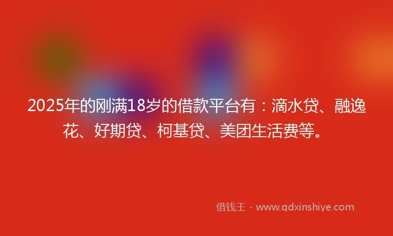 2025年的刚满18岁的借款平台有：滴水贷、融逸花、好期贷、柯基贷、美团生活费等。