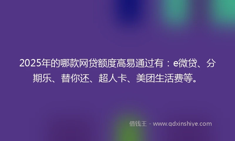 2025年的哪款网贷额度高易通过有：e微贷、分期乐、替你还、超人卡、美团生活费等。