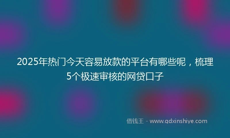 2025年热门今天容易放款的平台有哪些呢，梳理5个极速审核的网贷口子