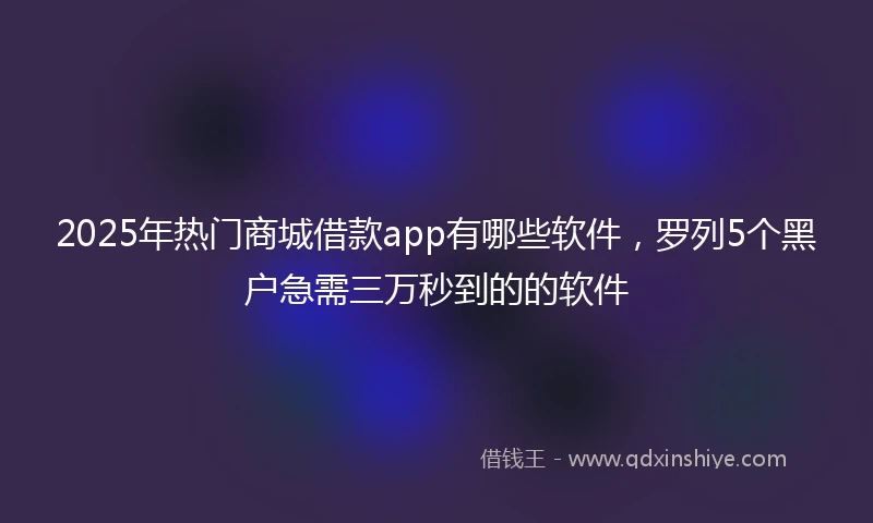 2025年热门商城借款app有哪些软件，罗列5个黑户急需三万秒到的的软件