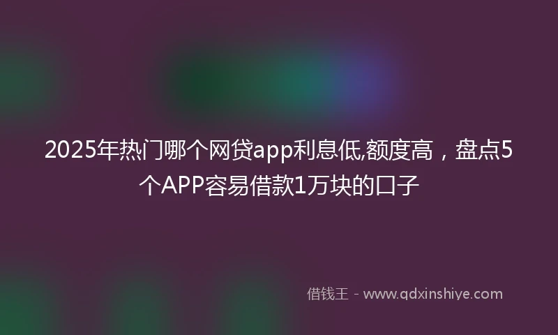 2025年热门哪个网贷app利息低,额度高，盘点5个APP容易借款1万块的口子