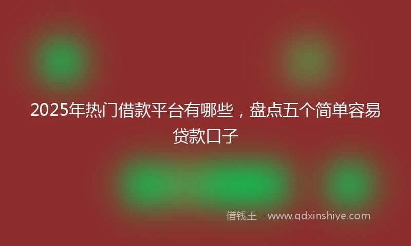 2025年热门借款平台有哪些，盘点五个简单容易贷款口子