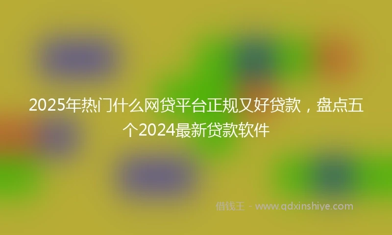 2025年热门什么网贷平台正规又好贷款，盘点五个2024最新贷款软件