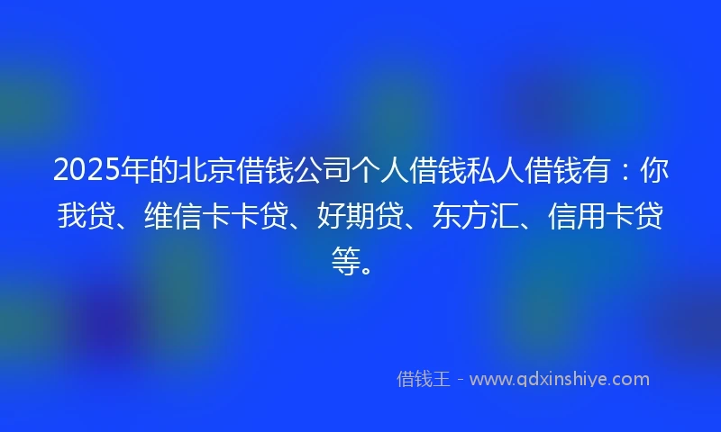 2025年的北京借钱公司个人借钱私人借钱有：你我贷、维信卡卡贷、好期贷、东方汇、信用卡贷等。