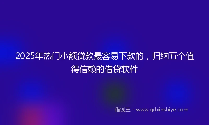 2025年热门小额贷款最容易下款的，归纳五个值得信赖的借贷软件
