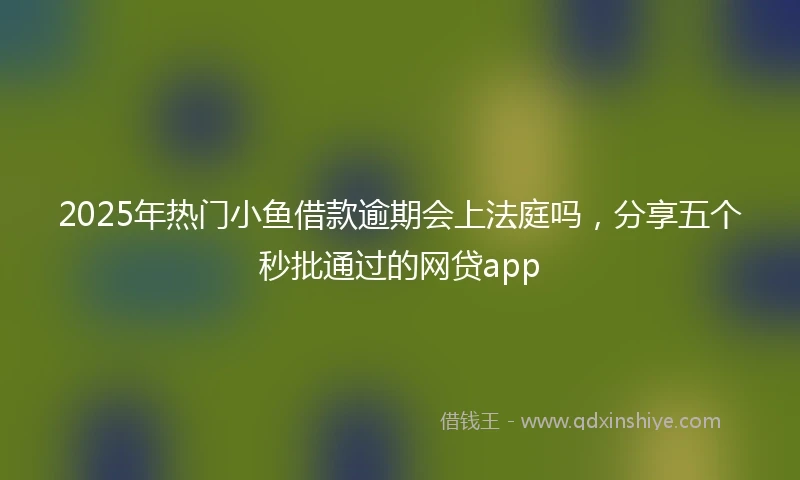 2025年热门小鱼借款逾期会上法庭吗，分享五个秒批通过的网贷app