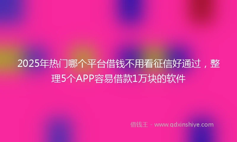 2025年热门哪个平台借钱不用看征信好通过，整理5个APP容易借款1万块的软件