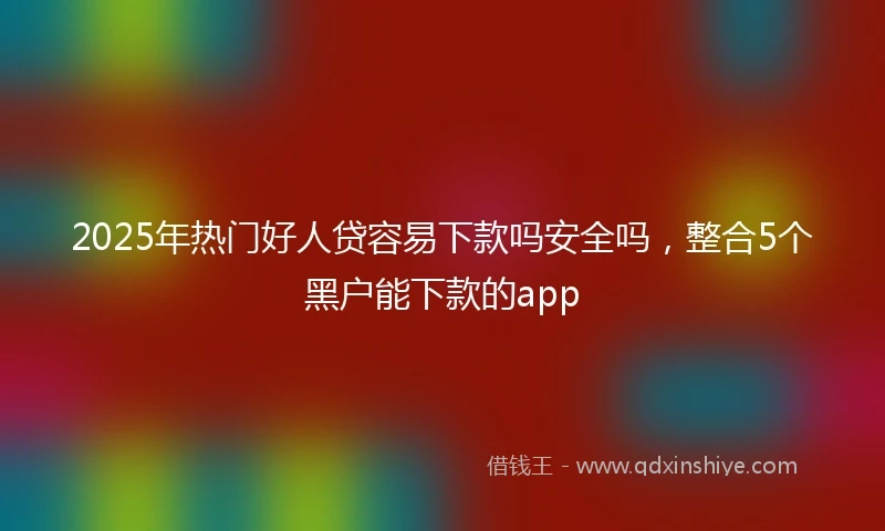 2025年热门好人贷容易下款吗安全吗，整合5个黑户能下款的app