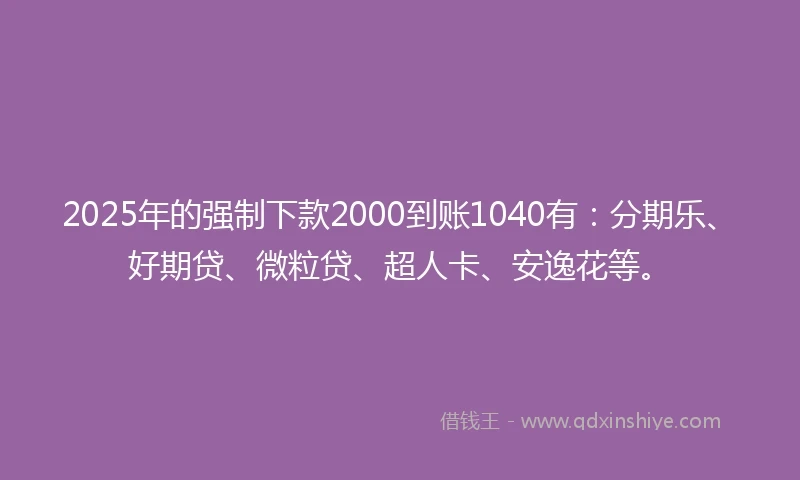 2025年的强制下款2000到账1040有：分期乐、好期贷、微粒贷、超人卡、安逸花等。
