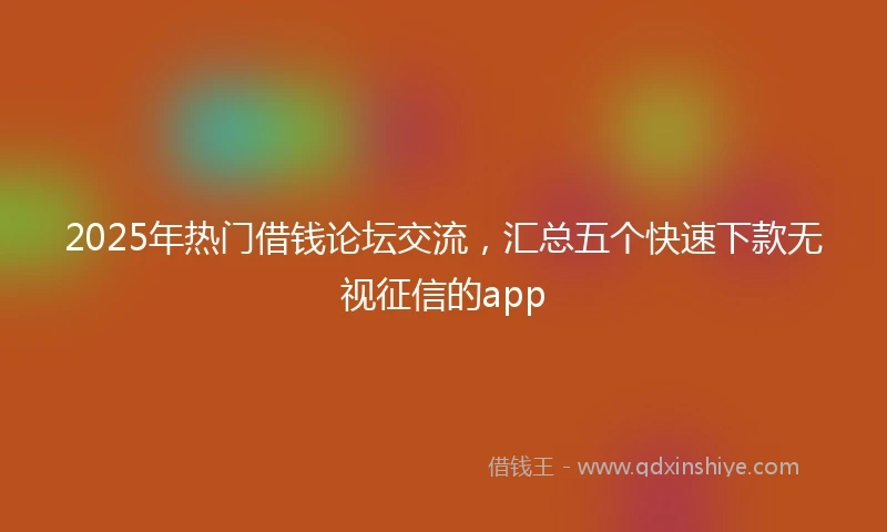 2025年热门借钱论坛交流，汇总五个快速下款无视征信的app