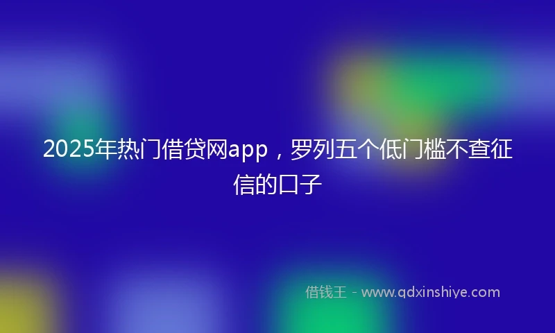 2025年热门借贷网app，罗列五个低门槛不查征信的口子