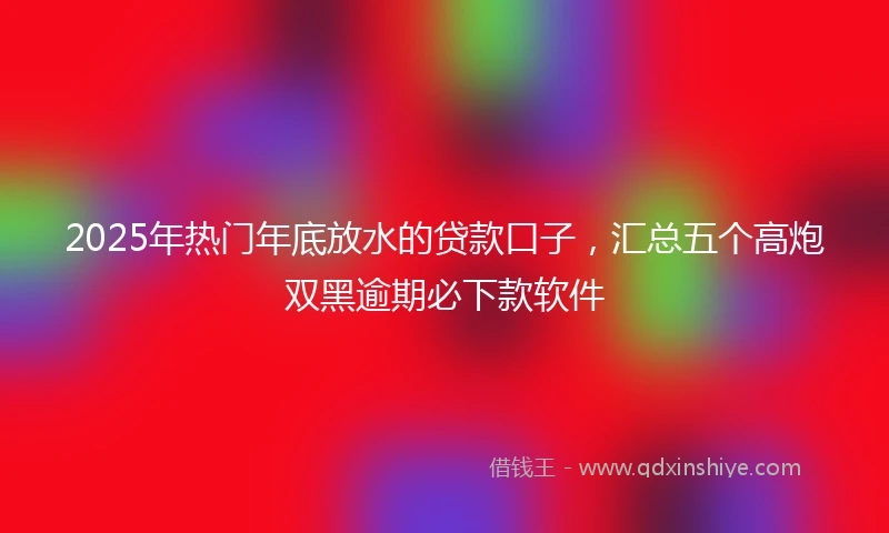 2025年热门年底放水的贷款口子，汇总五个高炮双黑逾期必下款软件