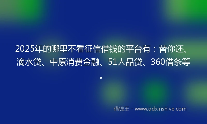 2025年的哪里不看征信借钱的平台有：替你还、滴水贷、中原消费金融、51人品贷、360借条等。