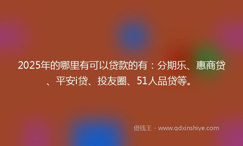 2025年的哪里有可以贷款的有：分期乐、惠商贷、平安i贷、投友圈、51人品贷等。
