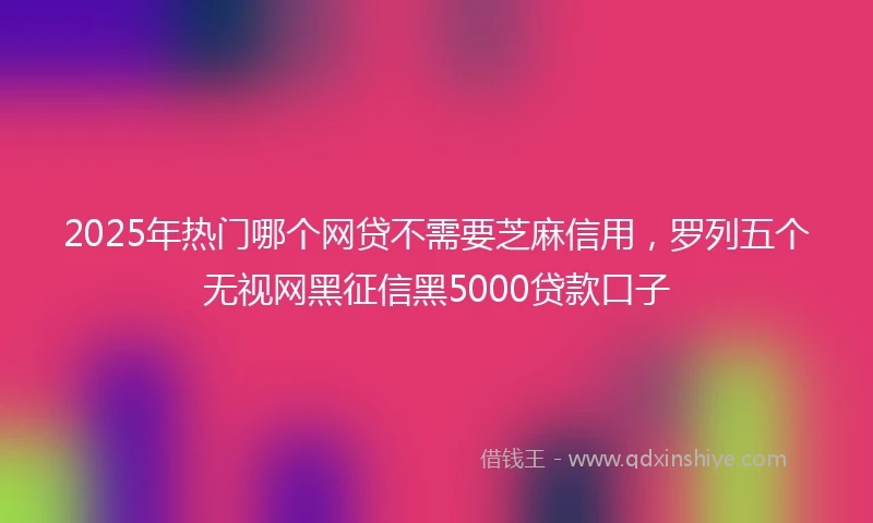 2025年热门哪个网贷不需要芝麻信用，罗列五个无视网黑征信黑5000贷款口子