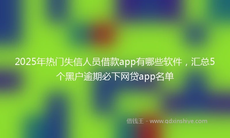 2025年热门失信人员借款app有哪些软件，汇总5个黑户逾期必下网贷app名单