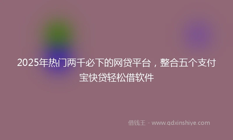 2025年热门两千必下的网贷平台，整合五个支付宝快贷轻松借软件