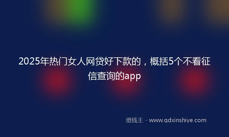 2025年热门女人网贷好下款的，概括5个不看征信查询的app