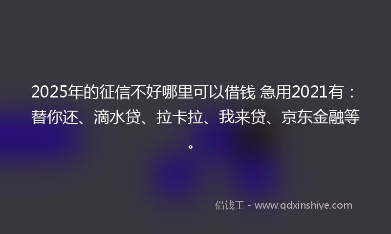 2025年的征信不好哪里可以借钱 急用2021有：替你还、滴水贷、拉卡拉、我来贷、京东金融等。
