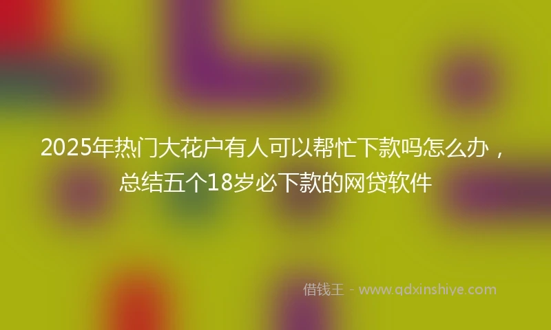 2025年热门大花户有人可以帮忙下款吗怎么办，总结五个18岁必下款的网贷软件