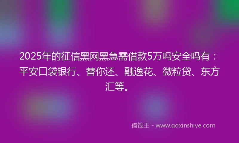 2025年的征信黑网黑急需借款5万吗安全吗有：平安口袋银行、替你还、融逸花、微粒贷、东方汇等。