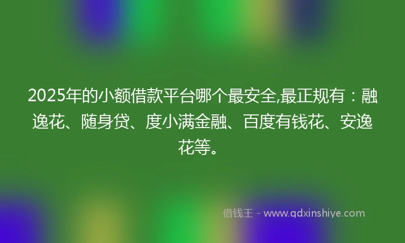 2025年的小额借款平台哪个最安全,最正规有：融逸花、随身贷、度小满金融、百度有钱花、安逸花等。