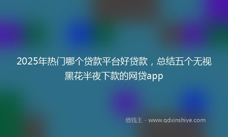 2025年热门哪个贷款平台好贷款，总结五个无视黑花半夜下款的网贷app