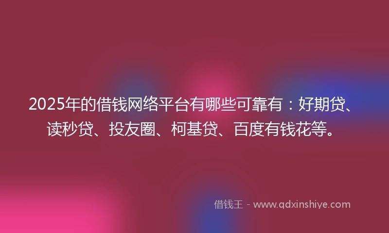 2025年的借钱网络平台有哪些可靠有：好期贷、读秒贷、投友圈、柯基贷、百度有钱花等。