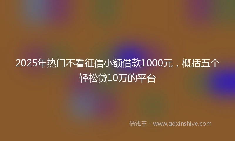 2025年热门不看征信小额借款1000元，概括五个轻松贷10万的平台