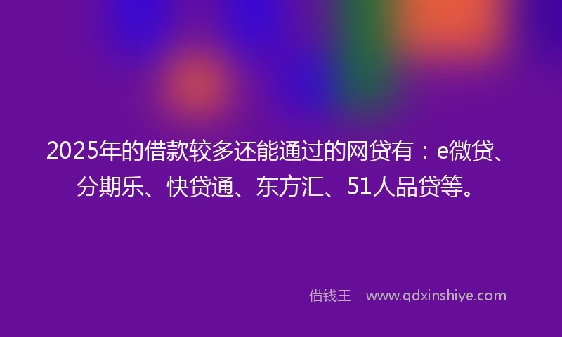 2025年的借款较多还能通过的网贷有：e微贷、分期乐、快贷通、东方汇、51人品贷等。