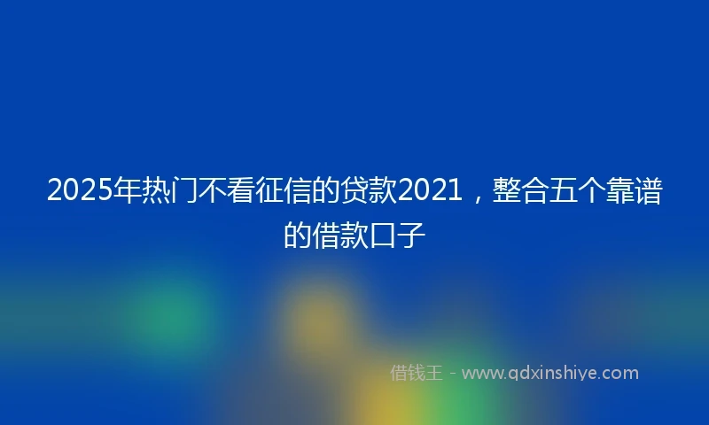 2025年热门不看征信的贷款2021，整合五个靠谱的借款口子