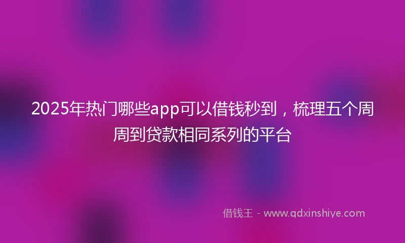 2025年热门哪些app可以借钱秒到，梳理五个周周到贷款相同系列的平台